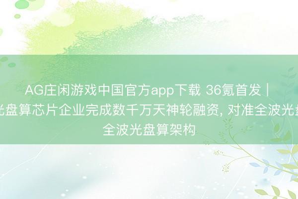 AG庄闲游戏中国官方app下载 36氪首发 | 清华系光盘算芯片企业完成数千万天神轮融资， 对准全波光盘算架构