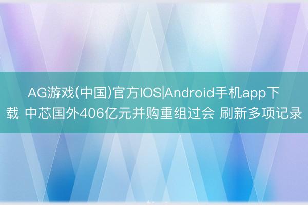 AG游戏(中国)官方IOS|Android手机app下载 中芯国外406亿元并购重组过会 刷新多项记录