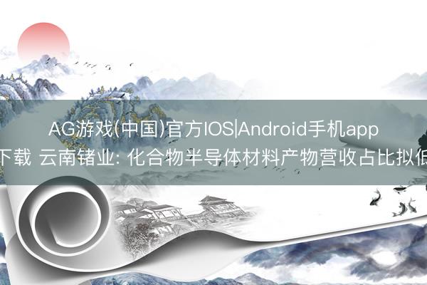 AG游戏(中国)官方IOS|Android手机app下载 云南锗业: 化合物半导体材料产物营收占比拟低