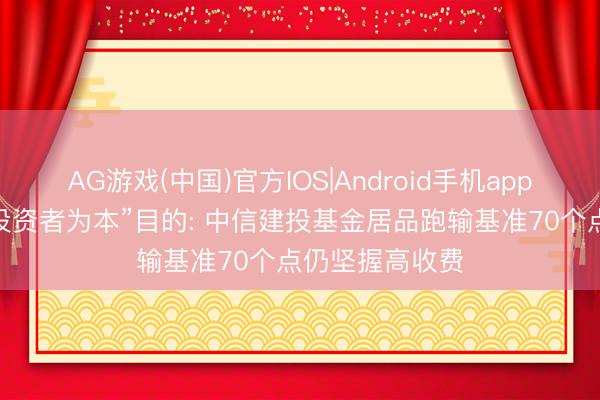 AG游戏(中国)官方IOS|Android手机app下载 背离“以投资者为本”目的: 中信建投基金居品跑输基准70个点仍坚握高收费