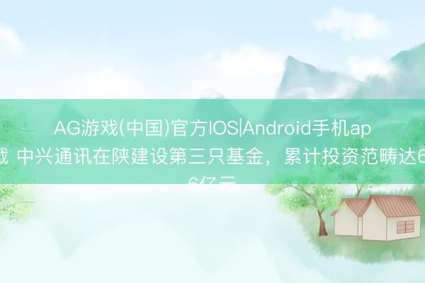 AG游戏(中国)官方IOS|Android手机app下载 中兴通讯在陕建设第三只基金，累计投资范畴达6亿元