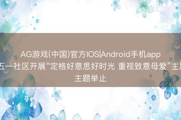 AG游戏(中国)官方IOS|Android手机app下载 五一社区开展“定格好意思好时光 重视致意母爱”主题举止