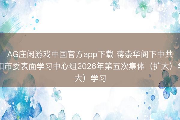 AG庄闲游戏中国官方app下载 蒋崇华阁下中共祁阳市委表面学习中心组2026年第五次集体（扩大）学习