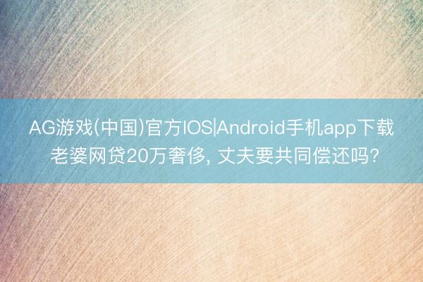 AG游戏(中国)官方IOS|Android手机app下载 老婆网贷20万奢侈， 丈夫要共同偿还吗?