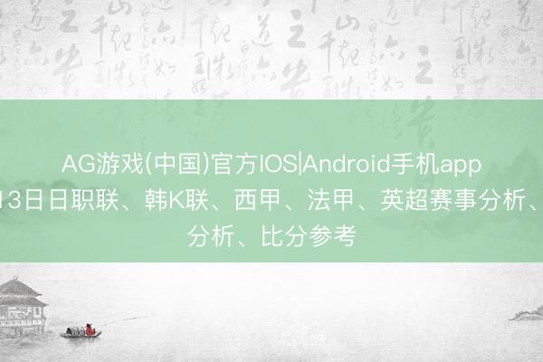 AG游戏(中国)官方IOS|Android手机app下载 5月13日日职联、韩K联、西甲、法甲、英超赛事分析、比分参考