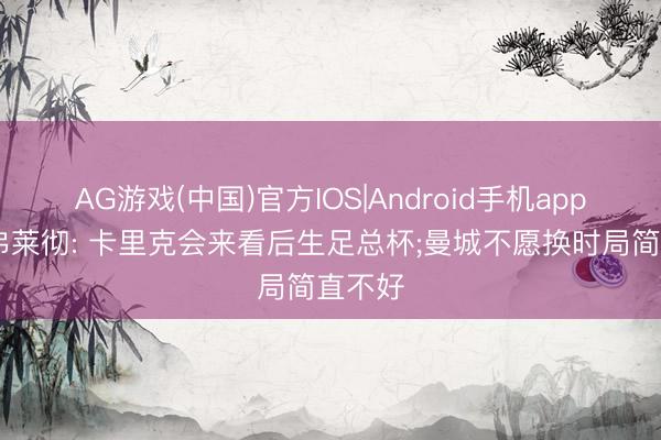AG游戏(中国)官方IOS|Android手机app下载 弗莱彻: 卡里克会来看后生足总杯;曼城不愿换时局简直不好
