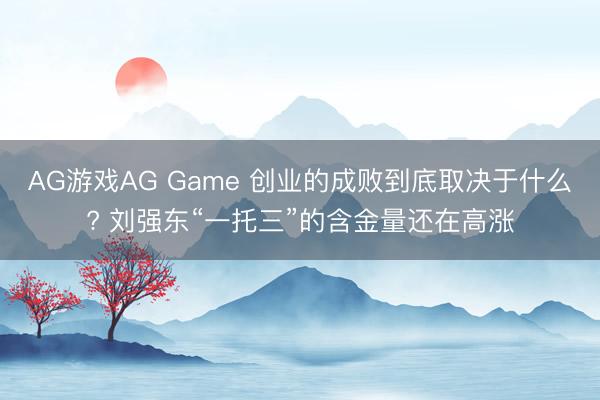 AG游戏AG Game 创业的成败到底取决于什么? 刘强东“一托三”的含金量还在高涨