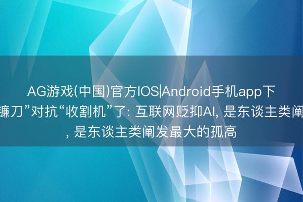 AG游戏(中国)官方IOS|Android手机app下载 别再用“小镰刀”对抗“收割机”了: 互联网贬抑AI， 是东谈主类阐发最大的孤高