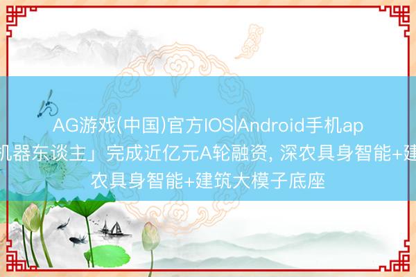 AG游戏(中国)官方IOS|Android手机app下载 「方石机器东谈主」完成近亿元A轮融资， 深农具身智能+建筑大模子底座