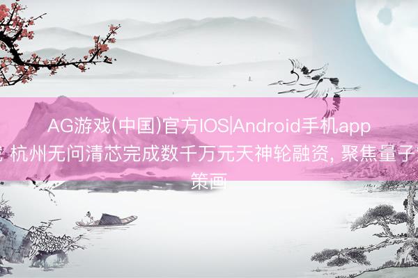AG游戏(中国)官方IOS|Android手机app下载 杭州无问清芯完成数千万元天神轮融资， 聚焦量子策画