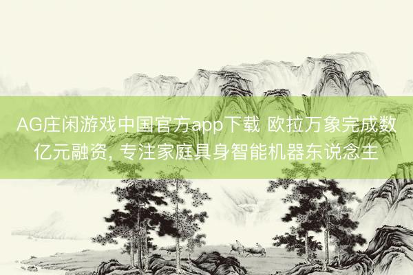 AG庄闲游戏中国官方app下载 欧拉万象完成数亿元融资， 专注家庭具身智能机器东说念主