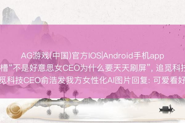 AG游戏(中国)官方IOS|Android手机app下载 被影石CEO刘靖康吐槽“不是好意思女CEO为什么要天天刷屏”， 追觅科技CEO俞浩发我方女性化AI图片回复: 可爱看好意思女， 来， 自大你