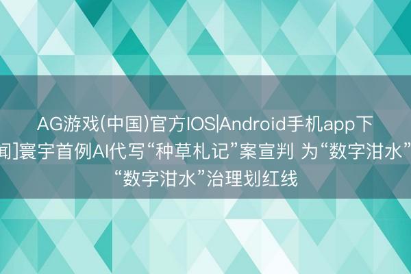 AG游戏(中国)官方IOS|Android手机app下载 [央视新闻]寰宇首例AI代写“种草札记”案宣判 为“数字泔水”治理划红线