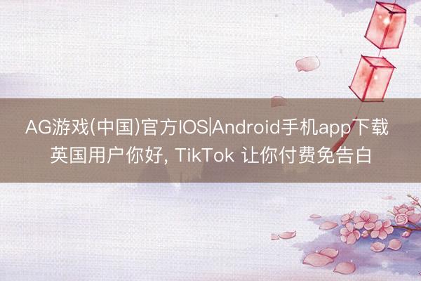 AG游戏(中国)官方IOS|Android手机app下载 英国用户你好， TikTok 让你付费免告白