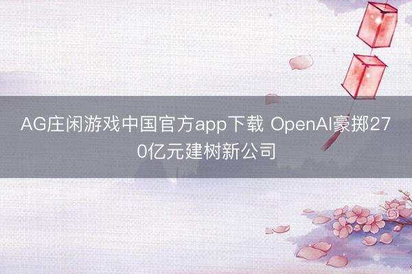 AG庄闲游戏中国官方app下载 OpenAI豪掷270亿元建树新公司