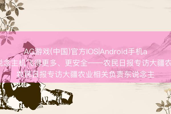 AG游戏(中国)官方IOS|Android手机app下载 让农业无东说念主机飞得更多、更安全——农民日报专访大疆农业相关负责东说念主