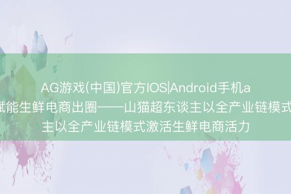 AG游戏(中国)官方IOS|Android手机app下载 全链品控赋能生鲜电商出圈——山猫超东谈主以全产业链模式激活生鲜电商活力
