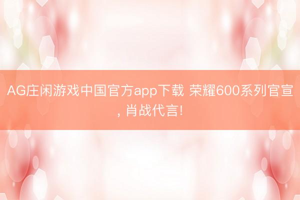 AG庄闲游戏中国官方app下载 荣耀600系列官宣， 肖战代言!