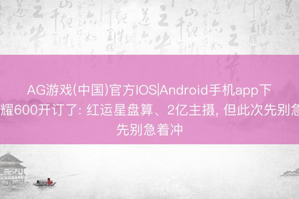 AG游戏(中国)官方IOS|Android手机app下载 荣耀600开订了: 红运星盘算、2亿主摄， 但此次先别急着冲