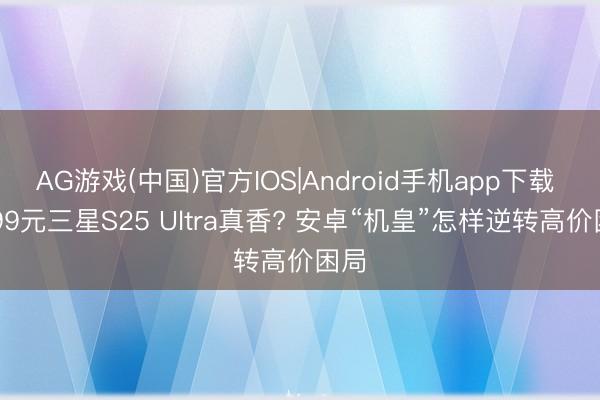 AG游戏(中国)官方IOS|Android手机app下载 7599元三星S25 Ultra真香? 安卓“机皇”怎样逆转高价困局