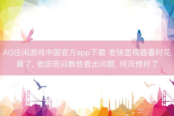 AG庄闲游戏中国官方app下载 老铁显现器霎时花屏了， 老田苦闷教他查出问题， 何况修好了