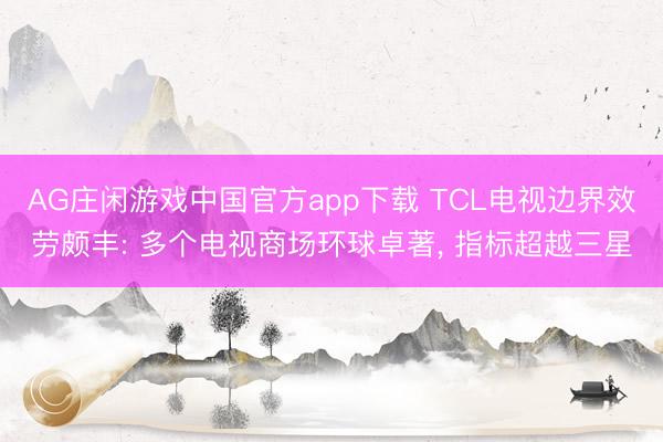 AG庄闲游戏中国官方app下载 TCL电视边界效劳颇丰: 多个电视商场环球卓著， 指标超越三星