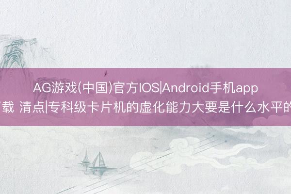 AG游戏(中国)官方IOS|Android手机app下载 清点|专科级卡片机的虚化能力大要是什么水平的?