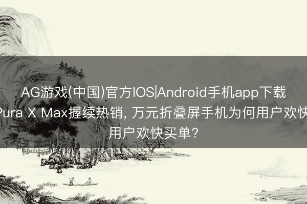 AG游戏(中国)官方IOS|Android手机app下载 华为Pura X Max握续热销， 万元折叠屏手机为何用户欢快买单?