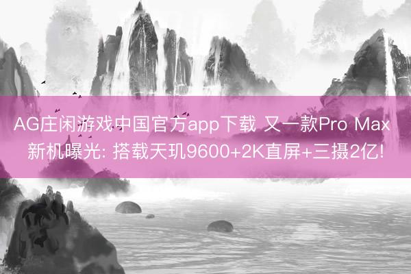 AG庄闲游戏中国官方app下载 又一款Pro Max 新机曝光: 搭载天玑9600+2K直屏+三摄2亿!