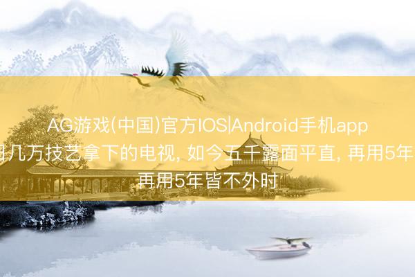AG游戏(中国)官方IOS|Android手机app下载 昔日几万技艺拿下的电视， 如今五千露面平直， 再用5年皆不外时