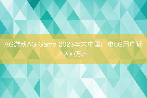 AG游戏AG Game 2025年末中国广电5G用户近4200万户