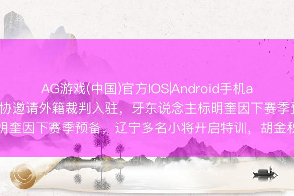 AG游戏(中国)官方IOS|Android手机app下载 CBA最新动态！篮协邀请外籍裁判入驻，牙东说念主标明奎因下赛季预备，辽宁多名小将开启特训，胡金秋最新伤情出炉
