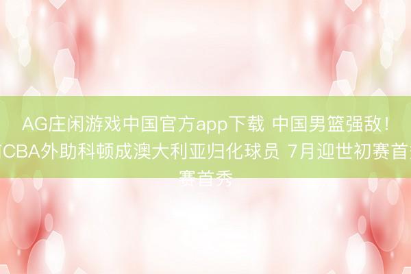 AG庄闲游戏中国官方app下载 中国男篮强敌！前CBA外助科顿成澳大利亚归化球员 7月迎世初赛首秀