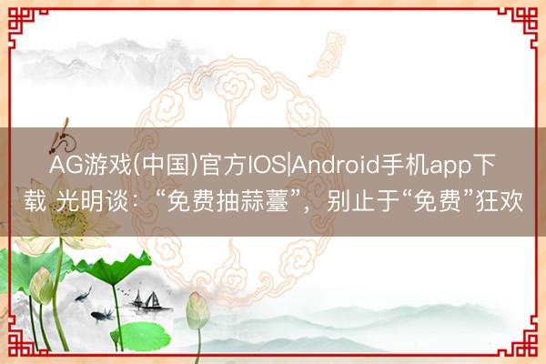 AG游戏(中国)官方IOS|Android手机app下载 光明谈：“免费抽蒜薹”，别止于“免费”狂欢