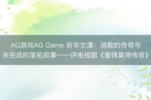 AG游戏AG Game 祈年文潭：消散的传奇与未完成的落拓叙事——评电视剧《爱情莫得传奇》