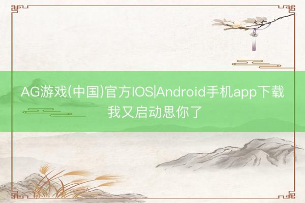 AG游戏(中国)官方IOS|Android手机app下载 我又启动思你了