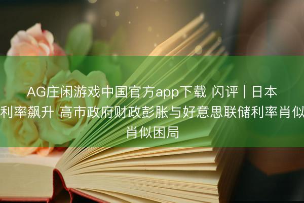 AG庄闲游戏中国官方app下载 闪评 | 日本国债利率飙升 高市政府财政彭胀与好意思联储利率肖似困局
