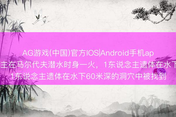 AG游戏(中国)官方IOS|Android手机app下载 5名意大利东说念主在马尔代夫潜水时身一火，1东说念主遗体在水下60米深的洞穴中被找到