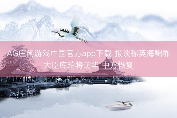 AG庄闲游戏中国官方app下载 报谈称英海酬酢大臣库珀将访华 中方恢复