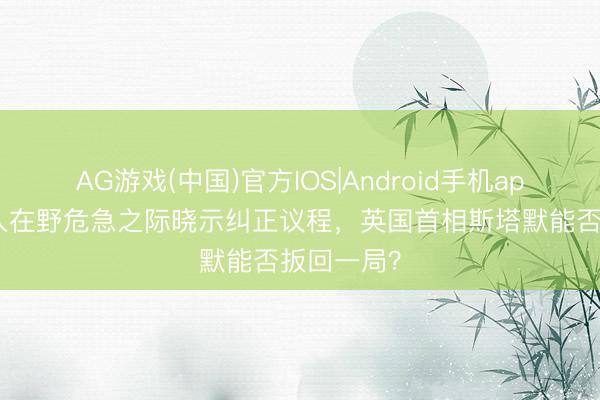 AG游戏(中国)官方IOS|Android手机app下载 堕入在野危急之际晓示纠正议程，英国首相斯塔默能否扳回一局？