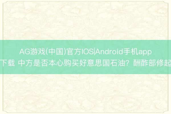 AG游戏(中国)官方IOS|Android手机app下载 中方是否本心购买好意思国石油？酬酢部修起
