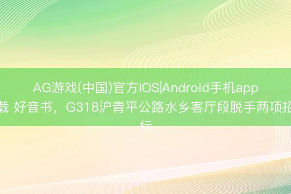AG游戏(中国)官方IOS|Android手机app下载 好音书，G318沪青平公路水乡客厅段脱手两项招标