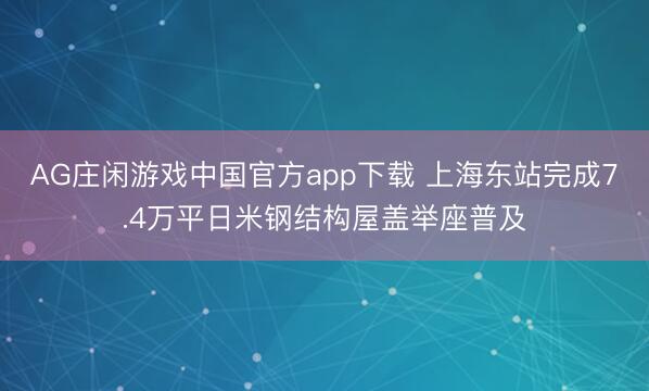 AG庄闲游戏中国官方app下载 上海东站完成7.4万平日米钢结构屋盖举座普及