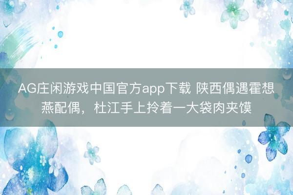 AG庄闲游戏中国官方app下载 陕西偶遇霍想燕配偶，杜江手上拎着一大袋肉夹馍