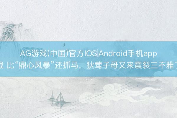 AG游戏(中国)官方IOS|Android手机app下载 比“鼎心风暴”还抓马，狄莺子母又来震裂三不雅了…