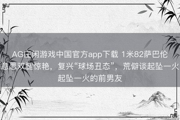 AG庄闲游戏中国官方app下载 1米82萨巴伦卡的健好意思双腿惊艳，复兴“球场丑态”，荒僻谈起坠一火的前男友