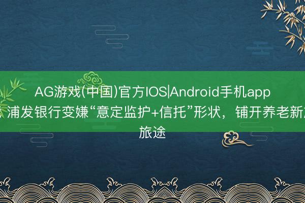 AG游戏(中国)官方IOS|Android手机app下载 浦发银行变嫌“意定监护+信托”形状，铺开养老新旅途