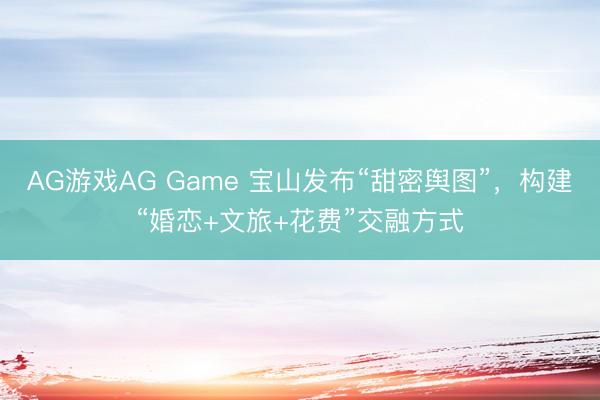AG游戏AG Game 宝山发布“甜密舆图”，构建“婚恋+文旅+花费”交融方式