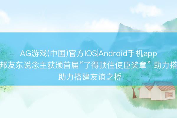 AG游戏(中国)官方IOS|Android手机app下载 8位番邦友东说念主获颁首届“了得顶住使臣奖章” 助力搭建友谊之桥