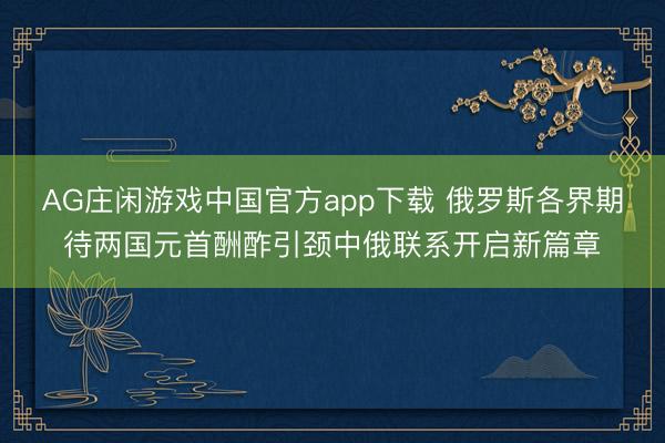 AG庄闲游戏中国官方app下载 俄罗斯各界期待两国元首酬酢引颈中俄联系开启新篇章